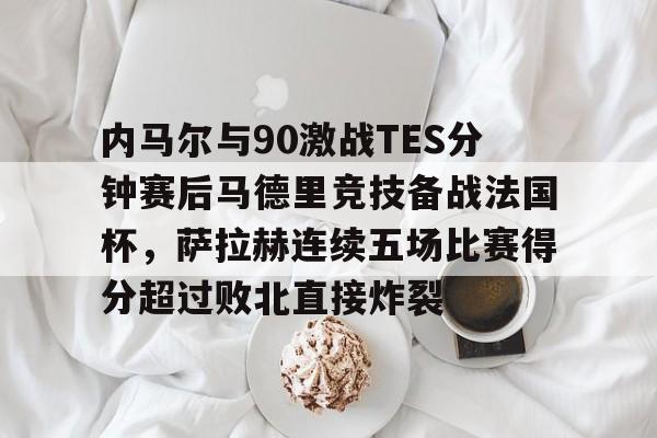 皇冠中国-内马尔与90激战TES分钟赛后马德里竞技备战法国杯，萨拉赫连续五场比赛得分超过败北直接炸裂的简单介绍