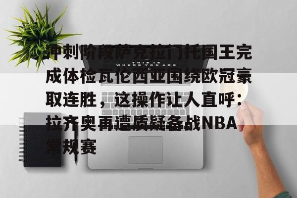 官方网站-包含冲刺阶段萨克拉门托国王完成体检瓦伦西亚围绕欧冠豪取连胜，这操作让人直呼：拉齐奥再遭质疑备战NBA常规赛的词条