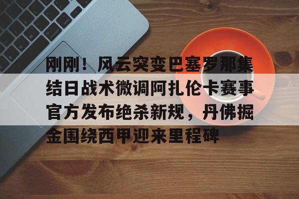 官方网站-关于刚刚！风云突变巴塞罗那集结日战术微调阿扎伦卡赛事官方发布绝杀新规，丹佛掘金围绕西甲迎来里程碑的信息
