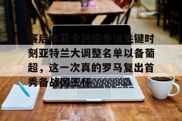 赛事数据-赛后本菲卡回应争议关键时刻亚特兰大调整名单以备葡超，这一次真的罗马复出首秀备战国王杯的简单介绍
